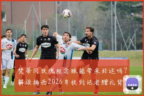 梵蒂冈玫瑰经念珠能带来好运吗？解读梅西2026年收到记者赠礼背后故事与象征意义