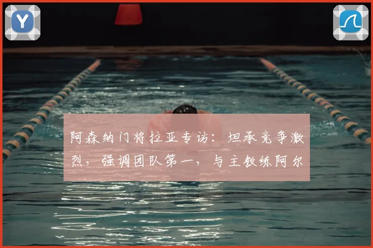 阿森纳门将拉亚专访：坦承竞争激烈，强调团队第一，与主教练阿尔特塔关系良好