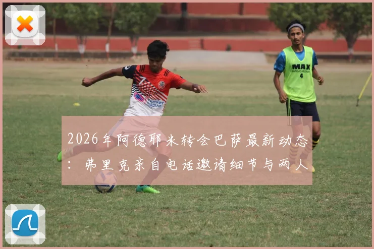 2026年阿德耶米转会巴萨最新动态:弗里克亲自电话邀请细节与两人亲密关系解析