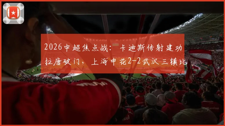 2026中超焦点战：卡迪斯传射建功拉唐破门，上海申花2-2武汉三镇比赛详情与回放