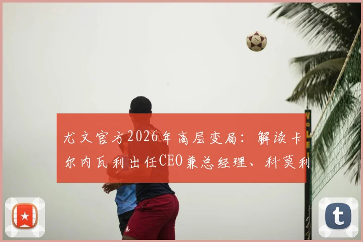尤文官方2026年高层变局：解读卡尔内瓦利出任CEO兼总经理、科莫利离任对球队战略与未来的影响