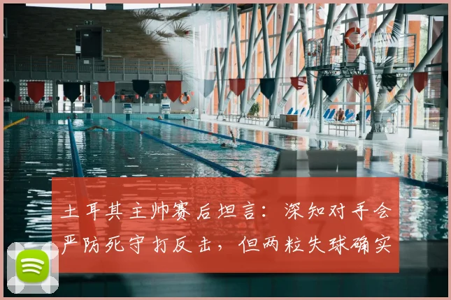 土耳其主帅赛后坦言:深知对手会严防死守打反击,但两粒失球确实不该发生