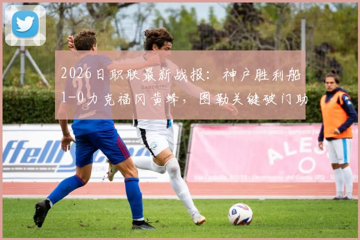 2026日职联最新战报：神户胜利船1-0力克福冈黄蜂，图勒关键破门助球队抢下三分