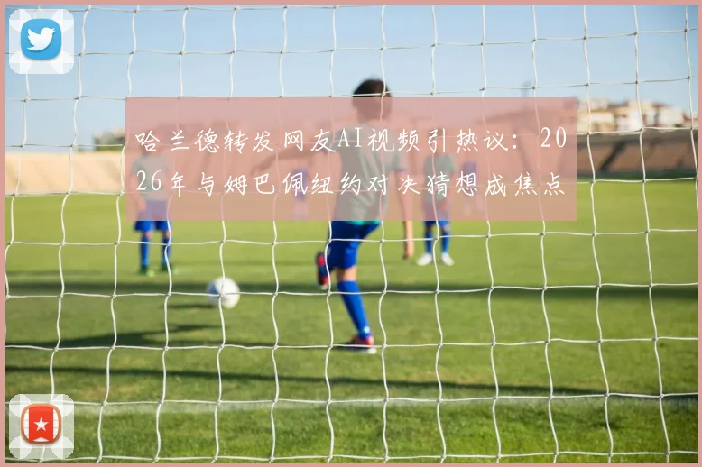 哈兰德转发网友AI视频引热议：2026年与姆巴佩纽约对决猜想成焦点，球迷创作引爆社交媒体