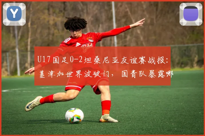 U17国足0-2坦桑尼亚友谊赛战报:基津加世界波破门,国青队暴露哪些问题?附未来赛程分析