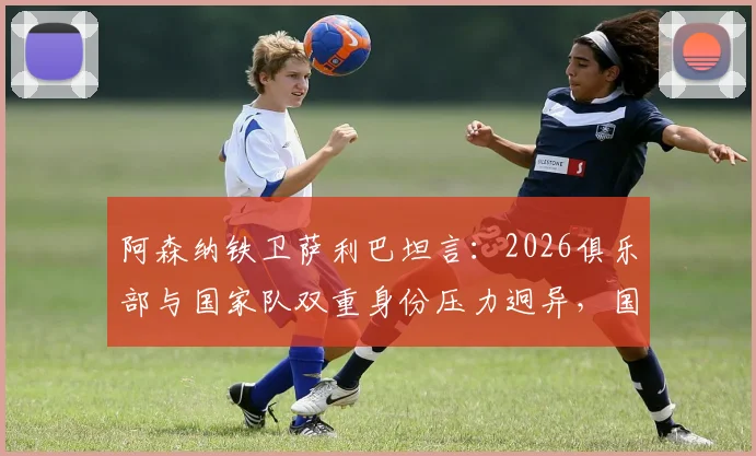 阿森纳铁卫萨利巴坦言：2026俱乐部与国家队双重身份压力迥异，国家队是无压力避风港