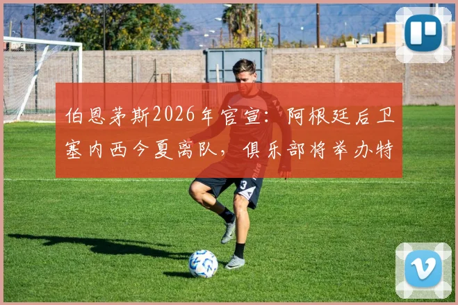 伯恩茅斯2026年官宣:阿根廷后卫塞内西今夏离队,俱乐部将举办特别告别仪式致敬功勋球员