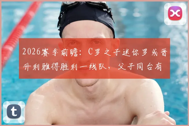 2026赛季前瞻：C罗之子迷你罗或晋升利雅得胜利一线队，父子同台有望成真？签约进展与球场位置深度解读