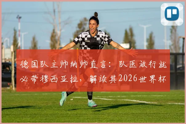 德国队主帅纳帅直言:队医放行就必带穆西亚拉,解读其2026世界杯核心价值与名单争议