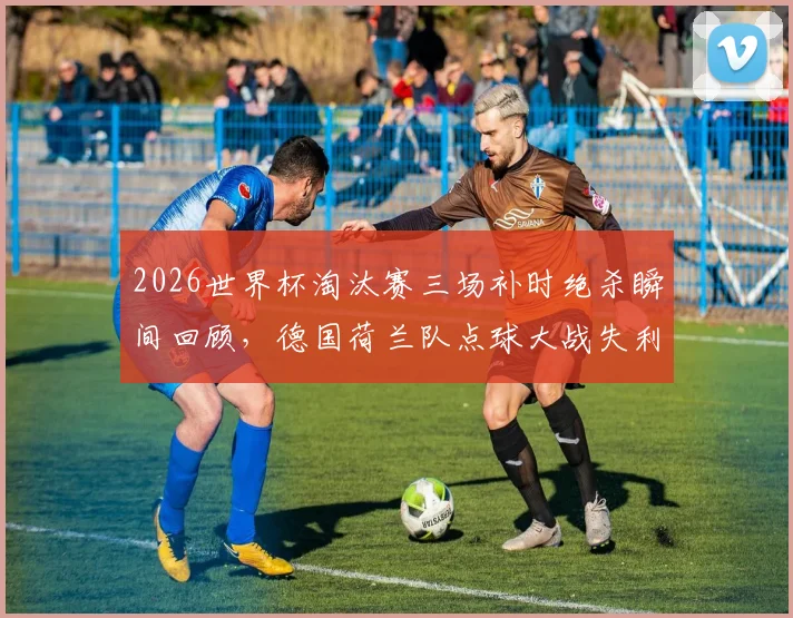 2026世界杯淘汰赛三场补时绝杀瞬间回顾，德国荷兰队点球大战失利全过程全解析