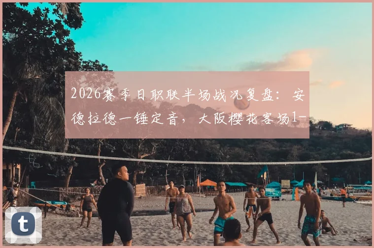 2026赛季日职联半场战况复盘：安德拉德一锤定音，大阪樱花客场1-0领先广岛三箭