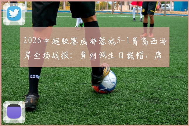 2026中超联赛成都蓉城5-1青岛西海岸全场战报：费利佩生日戴帽，席尔瓦传射导演大胜，附赛后深度数据解析