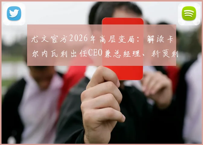 尤文官方2026年高层变局:解读卡尔内瓦利出任CEO兼总经理、科莫利离任对球队战略与未来的影响