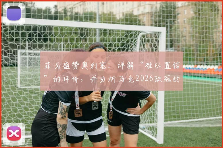 菲戈盛赞奥利塞:详解“难以置信”的评价,并分析马竞2026欧冠的夺冠可能性与挑战