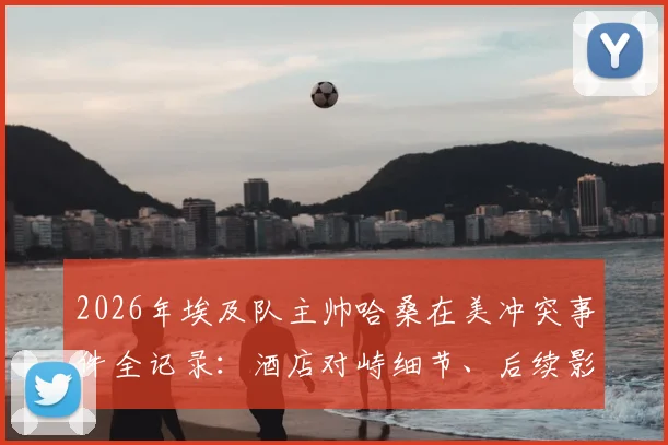 2026年埃及队主帅哈桑在美冲突事件全记录：酒店对峙细节、后续影响及球队备战解析