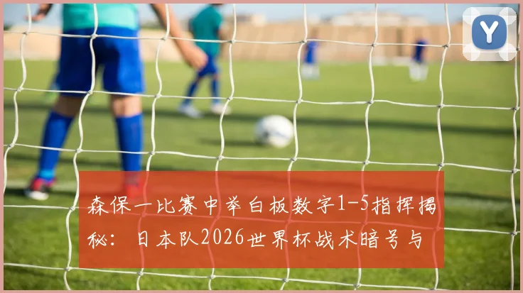 森保一比赛中举白板数字1-5指挥揭秘：日本队2026世界杯战术暗号与临场调整解析