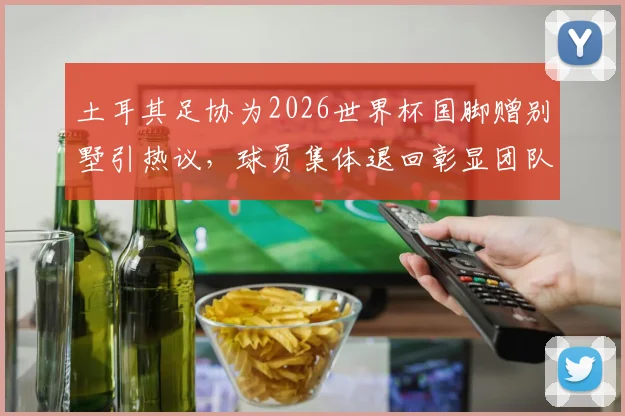 土耳其足协为2026世界杯国脚赠别墅引热议，球员集体退回彰显团队精神内幕