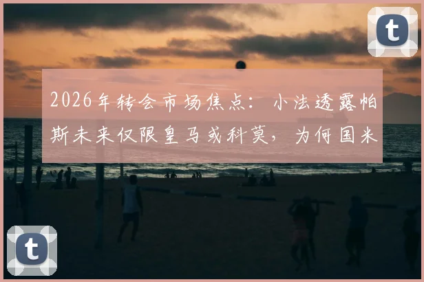 2026年转会市场焦点:小法透露帕斯未来仅限皇马或科莫,为何国米等豪门无缘签约?