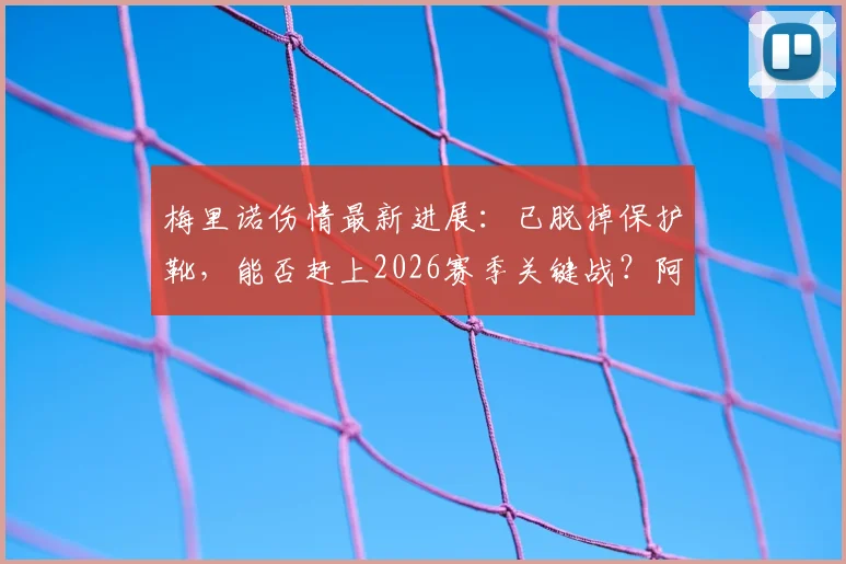梅里诺伤情最新进展：已脱掉保护靴，能否赶上2026赛季关键战？阿尔特塔透露复出时间表