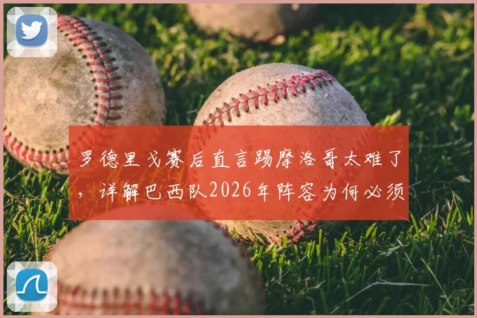 罗德里戈赛后直言踢摩洛哥太难了，详解巴西队2026年阵容为何必须新老搭配才最强