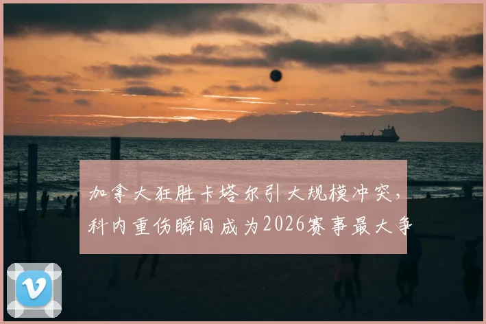 加拿大狂胜卡塔尔引大规模冲突，科内重伤瞬间成为2026赛事最大争议点