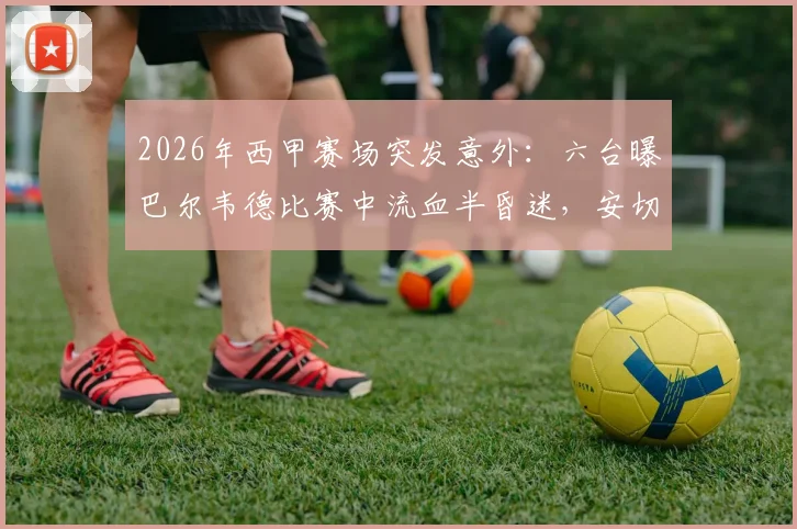 2026年西甲赛场突发意外：六台曝巴尔韦德比赛中流血半昏迷，安切洛蒂赛后情绪悲伤