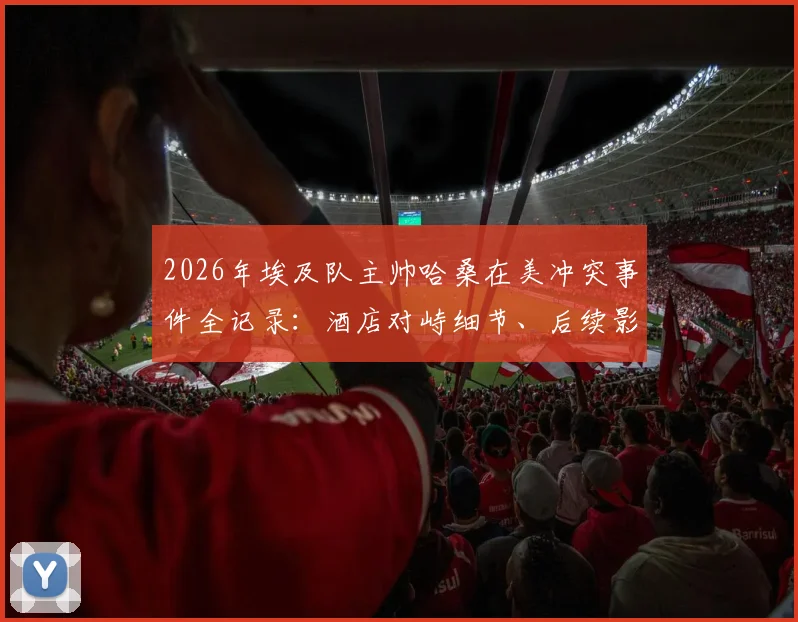 2026年埃及队主帅哈桑在美冲突事件全记录:酒店对峙细节、后续影响及球队备战解析