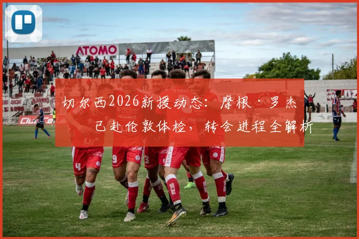 切尔西2026新援动态：摩根·罗杰斯已赴伦敦体检，转会进程全解析
