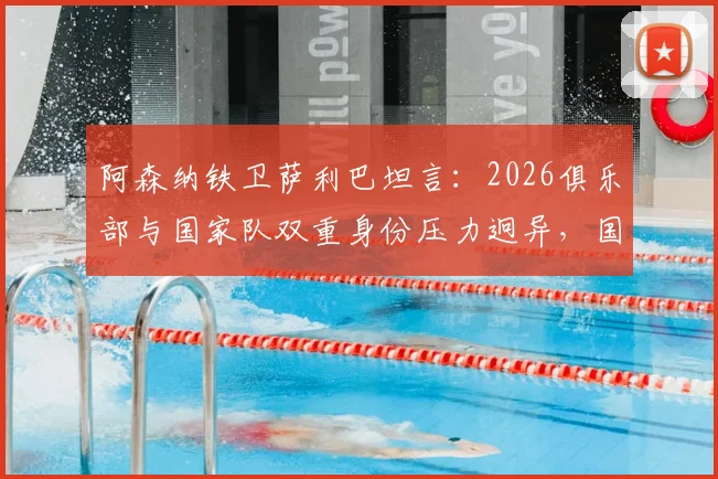 阿森纳铁卫萨利巴坦言：2026俱乐部与国家队双重身份压力迥异，国家队是无压力避风港