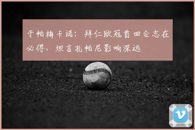 于帕梅卡诺:拜仁欧冠首回合志在必得,坦言孔帕尼影响深远