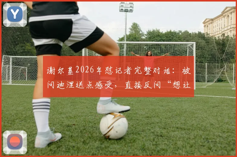 谢尔基2026年怼记者完整对话:被问迪涅送点感受,直接反问“想让我说他哭了?”引热议