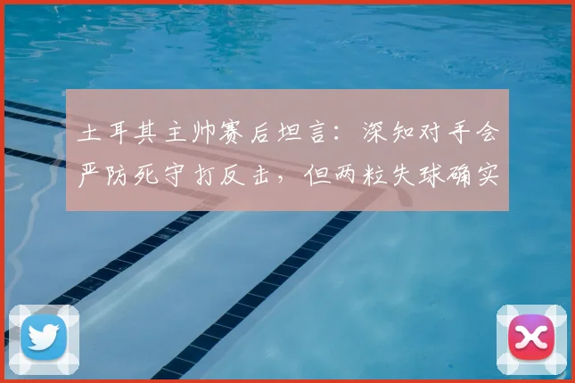 土耳其主帅赛后坦言：深知对手会严防死守打反击，但两粒失球确实不该发生
