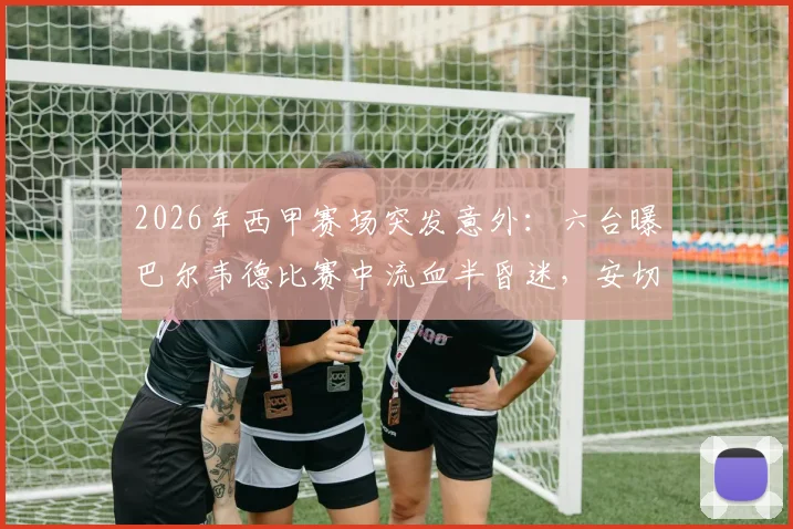 2026年西甲赛场突发意外：六台曝巴尔韦德比赛中流血半昏迷，安切洛蒂赛后情绪悲伤