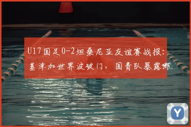 U17国足0-2坦桑尼亚友谊赛战报：基津加世界波破门，国青队暴露哪些问题？附未来赛程分析