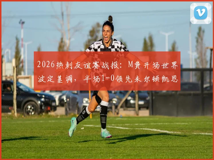 2026热刺友谊赛战报:M费开场世界波定基调,半场1-0领先米尔顿凯恩斯,附进球回放与阵容解析