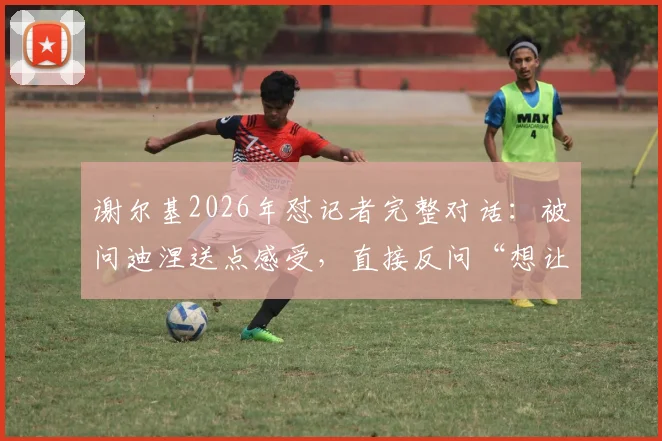 谢尔基2026年怼记者完整对话：被问迪涅送点感受，直接反问“想让我说他哭了？”引热议