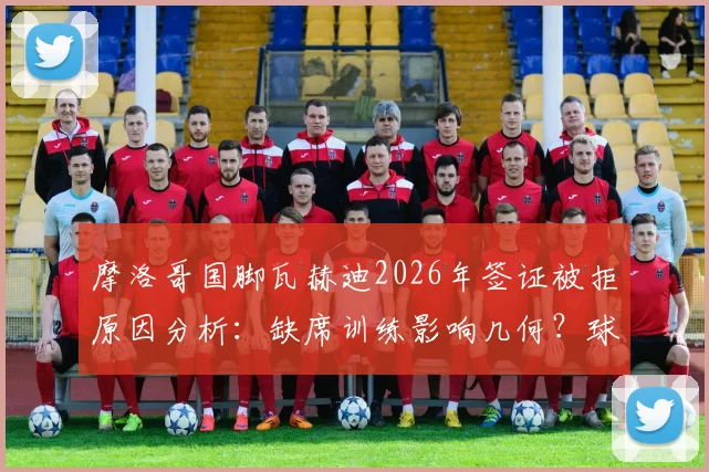 摩洛哥国脚瓦赫迪2026年签证被拒原因分析:缺席训练影响几何?球员背景资料一览