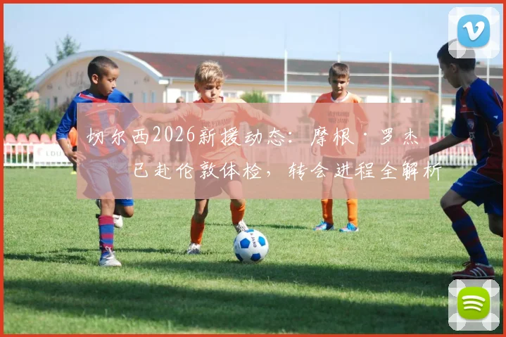 切尔西2026新援动态:摩根·罗杰斯已赴伦敦体检,转会进程全解析