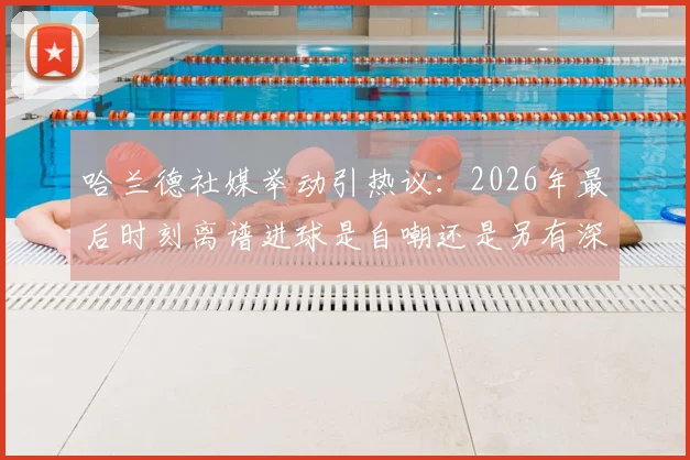 哈兰德社媒举动引热议：2026年最后时刻离谱进球是自嘲还是另有深意？球迷观点大解析