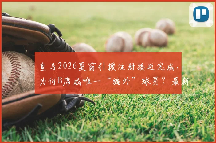 皇马2026夏窗引援注册接近完成,为何B席成唯一“编外”球员?最新进展与分析