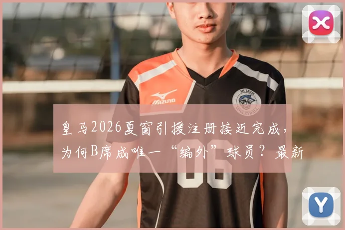 皇马2026夏窗引援注册接近完成，为何B席成唯一“编外”球员？最新进展与分析