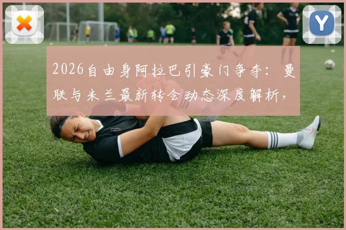2026自由身阿拉巴引豪门争夺：曼联与米兰最新转会动态深度解析，后防线补强关键战