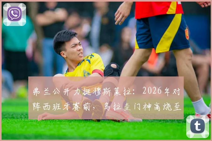 弗兰公开力挺穆斯莱拉:2026年对阵西班牙赛前,乌拉圭门神高烧至41度仍坚持出战内幕