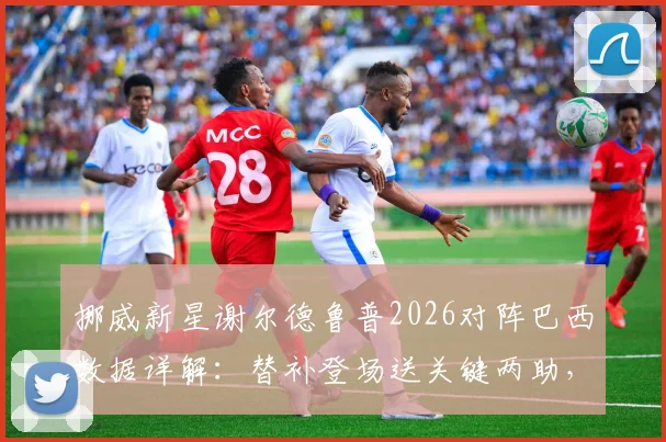 挪威新星谢尔德鲁普2026对阵巴西数据详解:替补登场送关键两助,成哈兰德完美搭档