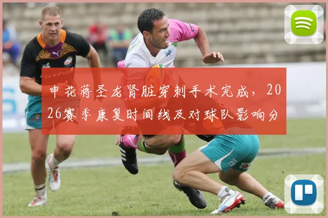 申花蒋圣龙肾脏穿刺手术完成,2026赛季康复时间线及对球队影响分析