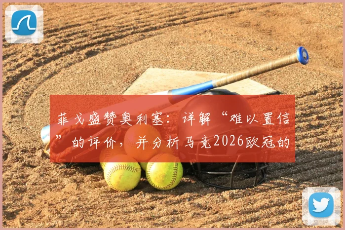 菲戈盛赞奥利塞：详解“难以置信”的评价，并分析马竞2026欧冠的夺冠可能性与挑战