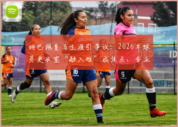 姆巴佩皇马生涯引争议：2026年球员更衣室“融入难”成焦点，专业解析球星转会团队协作困境