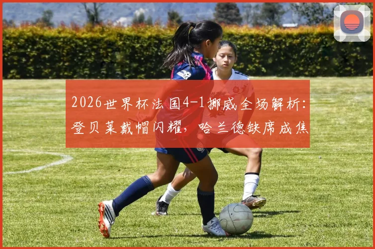 2026世界杯法国4-1挪威全场解析：登贝莱戴帽闪耀，哈兰德缺席成焦点，法国锁定小组头名