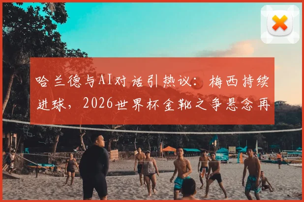 哈兰德与AI对话引热议：梅西持续进球，2026世界杯金靴之争悬念再起