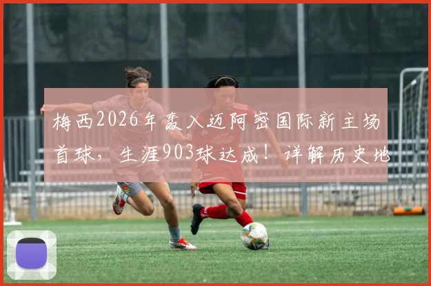 梅西2026年轰入迈阿密国际新主场首球，生涯903球达成！详解历史地位与里程碑比赛数据